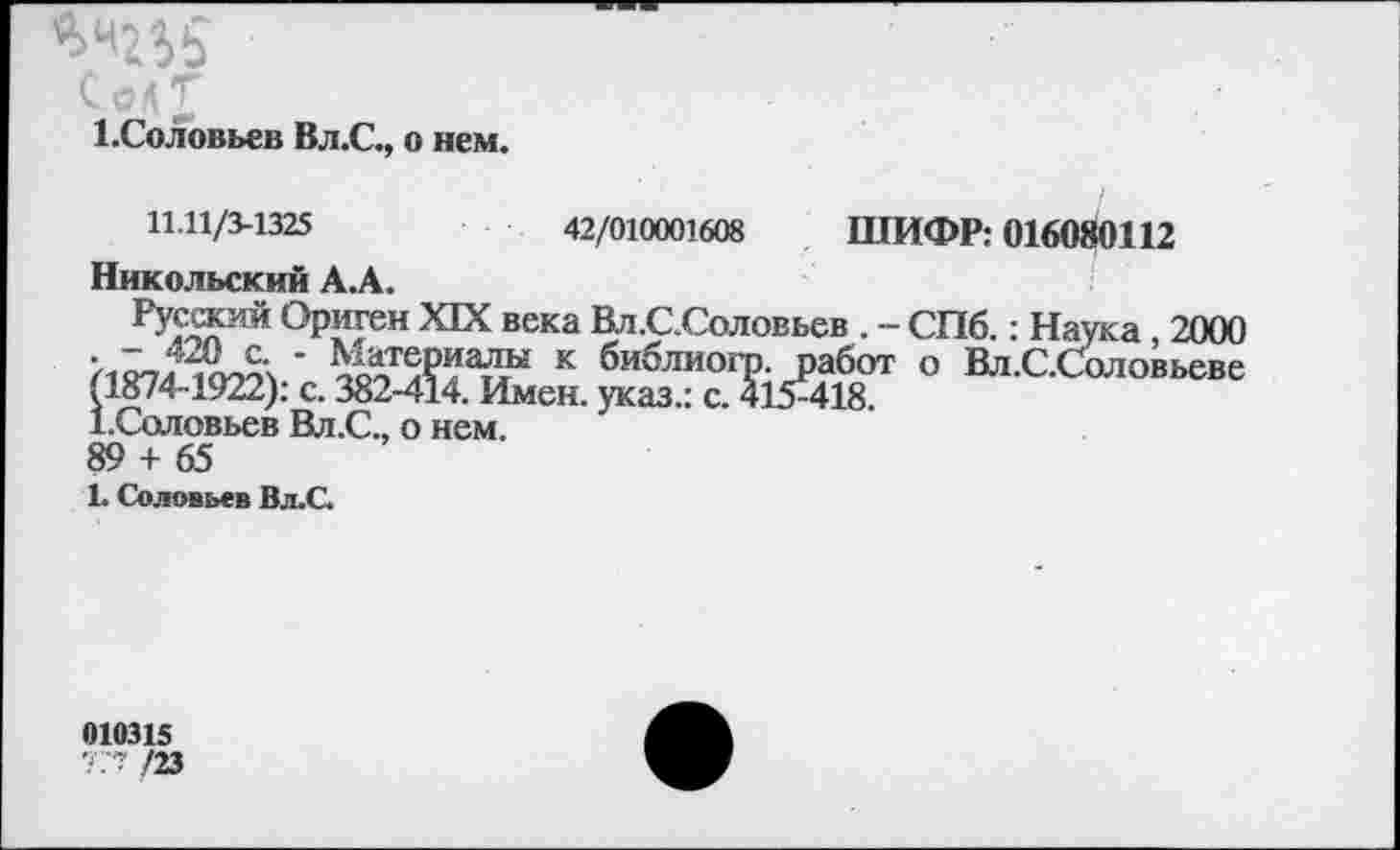 ﻿^5
Солт
1.Соловьев Вл.С., о нем.
11.11/3-1325	42/010001608 ШИФР: 016080112
Никольский А.А.
Русжта Ориген XIX века Вл.С.Соловьев . - СПб.: Наука 2000 к библиогр. работ о Вл.С.Соловьеве (1874-1922): с. 382-414. Имен, указ.: с. 415^418
1.Соловьев Вл.С., о нем.
89 + 65
1. Соловьев Вл.С.
010315
777 /23